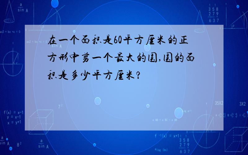 在一个面积是60平方厘米的正方形中剪一个最大的圆,圆的面积是多少平方厘米?