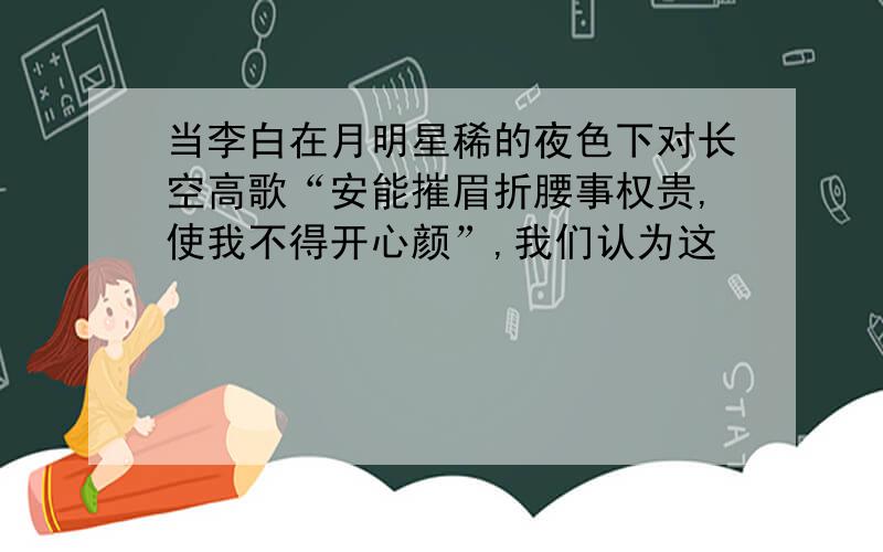 当李白在月明星稀的夜色下对长空高歌“安能摧眉折腰事权贵,使我不得开心颜”,我们认为这