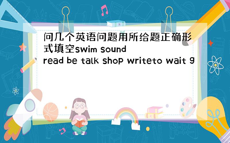 问几个英语问题用所给题正确形式填空swim sound read be talk shop writeto wait g