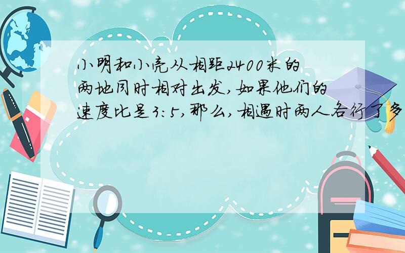 小明和小亮从相距2400米的两地同时相对出发,如果他们的速度比是3:5,那么,相遇时两人各行了多少米?