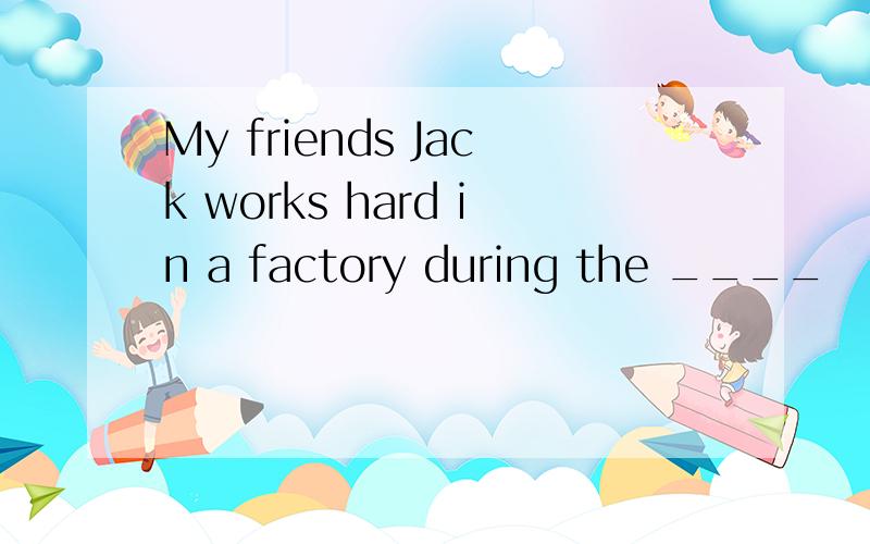 My friends Jack works hard in a factory during the ____