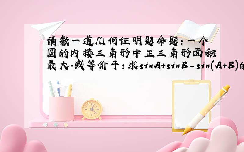 请教一道几何证明题命题：一个圆的内接三角形中正三角形面积最大.或等价于：求sinA+sinB-sin(A+B)的最大值.