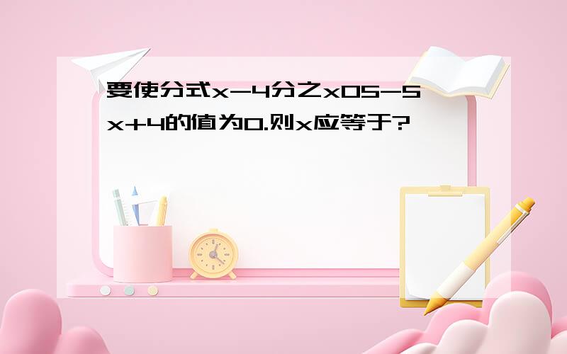 要使分式x-4分之x05-5x+4的值为0.则x应等于?