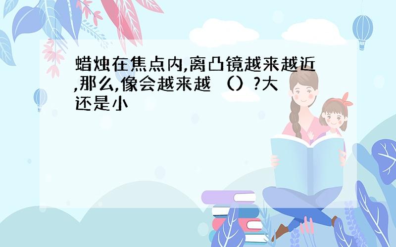 蜡烛在焦点内,离凸镜越来越近,那么,像会越来越 （）?大还是小