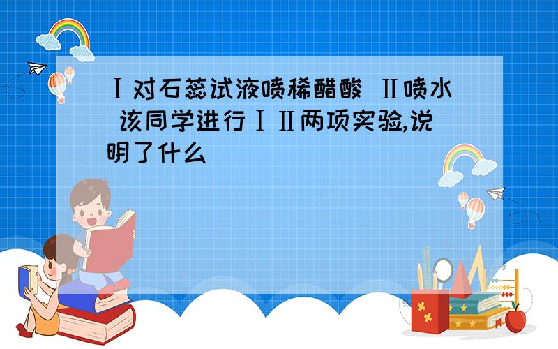 Ⅰ对石蕊试液喷稀醋酸 Ⅱ喷水 该同学进行ⅠⅡ两项实验,说明了什么