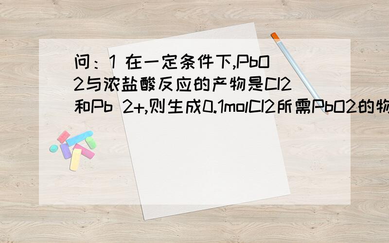 问：1 在一定条件下,PbO2与浓盐酸反应的产物是CI2和Pb 2+,则生成0.1molCI2所需PbO2的物质的量是—