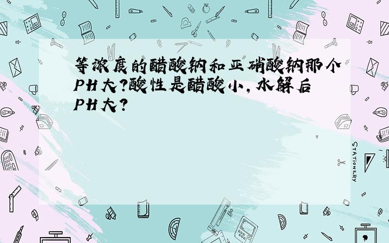 等浓度的醋酸钠和亚硝酸钠那个PH大?酸性是醋酸小,水解后PH大?