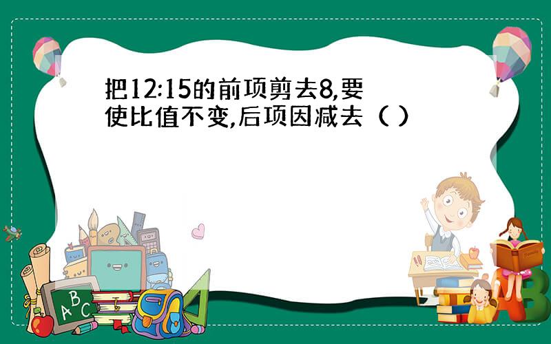 把12:15的前项剪去8,要使比值不变,后项因减去（ ）