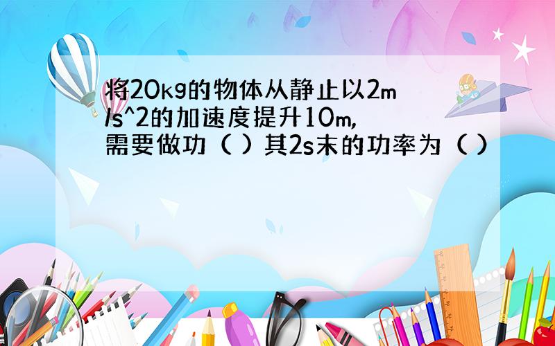 将20kg的物体从静止以2m/s^2的加速度提升10m,需要做功（ ) 其2s末的功率为（ ）