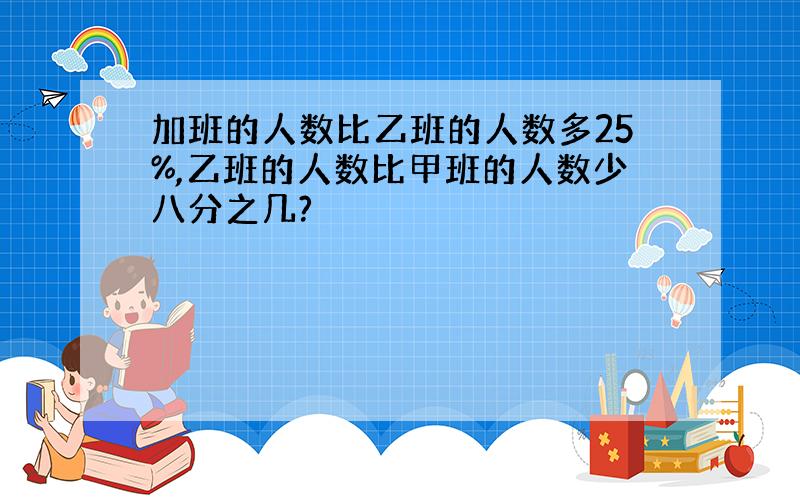 加班的人数比乙班的人数多25%,乙班的人数比甲班的人数少八分之几?