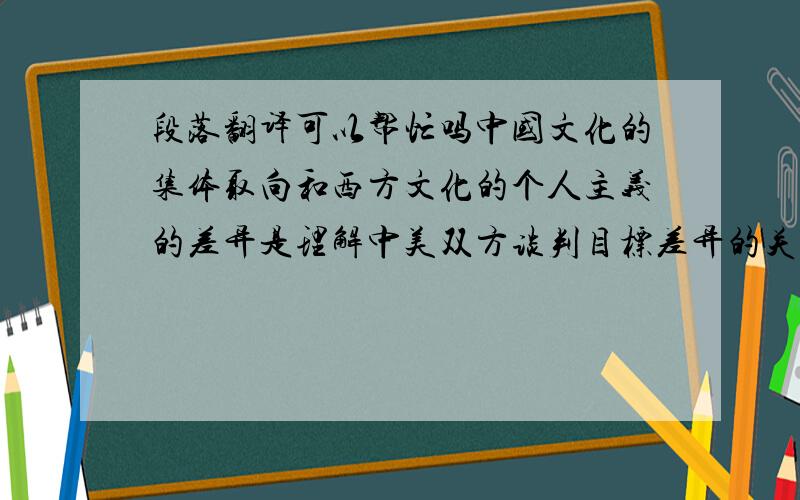 段落翻译可以帮忙吗中国文化的集体取向和西方文化的个人主义的差异是理解中美双方谈判目标差异的关键.中国文化是典型的集体主义