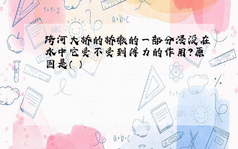 跨河大桥的桥墩的一部分浸没在水中它受不受到浮力的作用?原因是（ ）