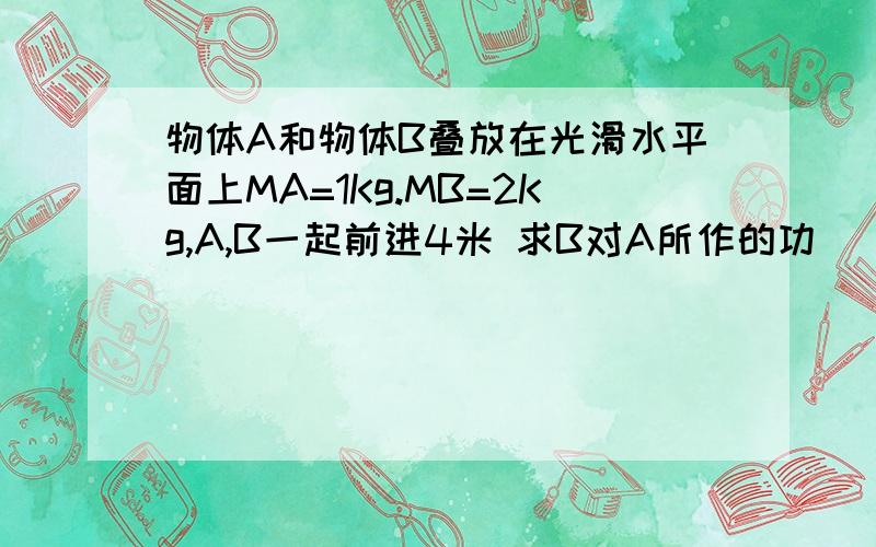 物体A和物体B叠放在光滑水平面上MA=1Kg.MB=2Kg,A,B一起前进4米 求B对A所作的功