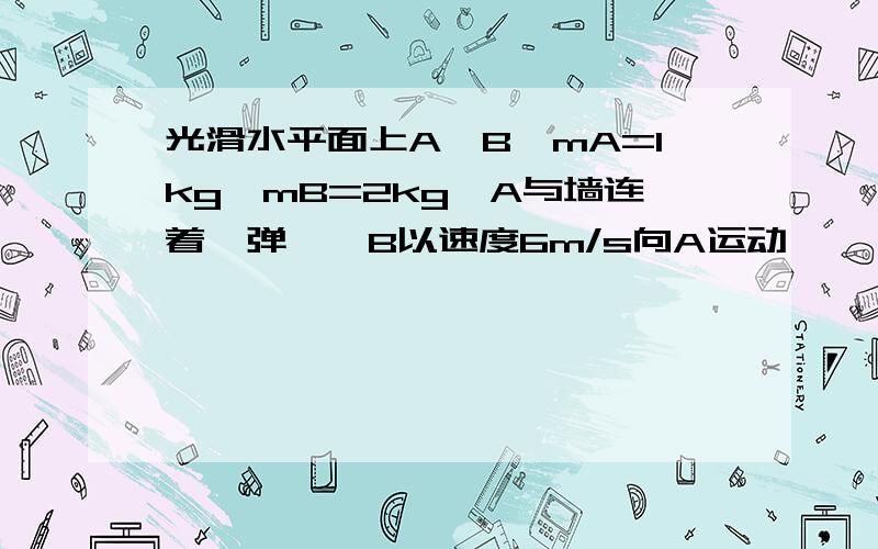 光滑水平面上A、B,mA=1kg,mB=2kg,A与墙连着一弹簧,B以速度6m/s向A运动,