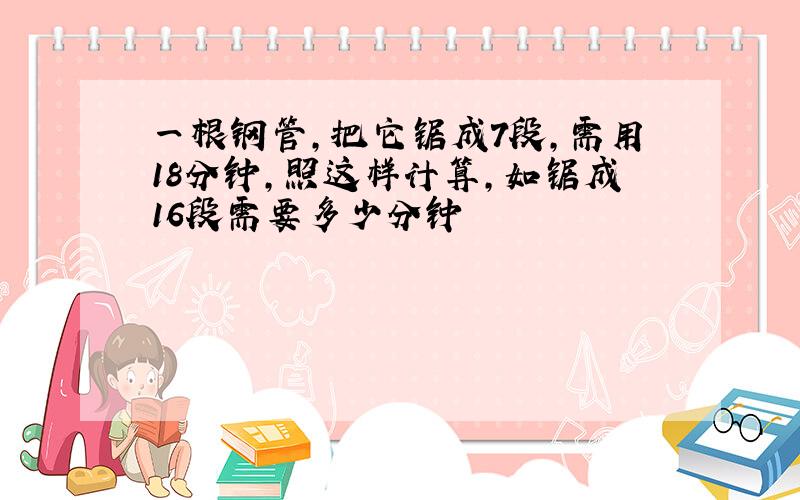 一根钢管,把它锯成7段,需用18分钟,照这样计算,如锯成16段需要多少分钟