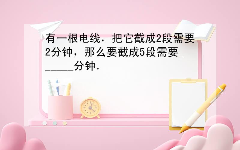 有一根电线，把它截成2段需要2分钟，那么要截成5段需要______分钟．