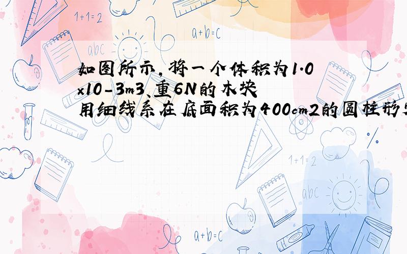 如图所示,将一个体积为1.0×10-3m3、重6N的木块用细线系在底面积为400cm2的圆柱形容器的底