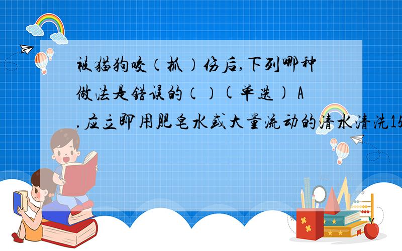 被猫狗咬（抓）伤后,下列哪种做法是错误的（）(单选) A.应立即用肥皂水或大量流动的清水清洗15～