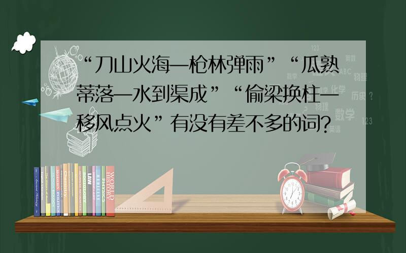 “刀山火海—枪林弹雨”“瓜熟蒂落—水到渠成”“偷梁换柱—移风点火”有没有差不多的词?