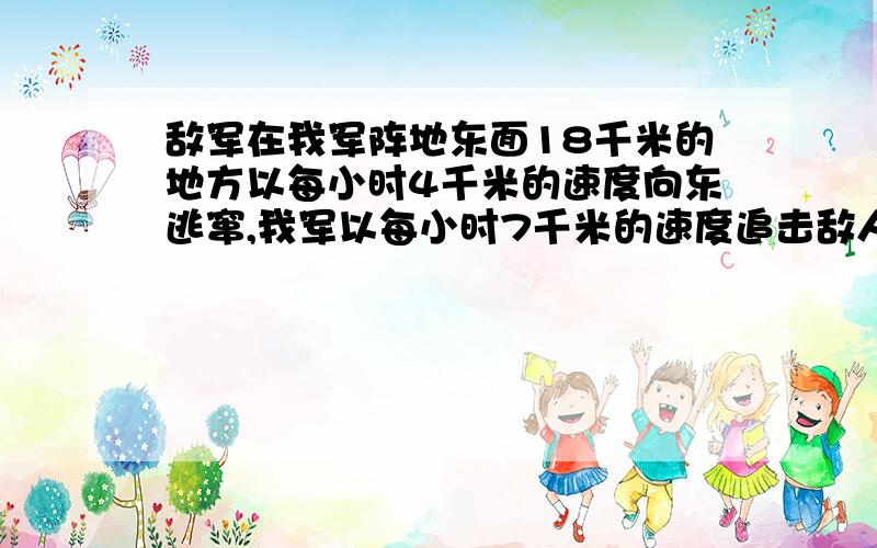 敌军在我军阵地东面18千米的地方以每小时4千米的速度向东逃窜,我军以每小时7千米的速度追击敌人,经过几小时可以追上敌人?