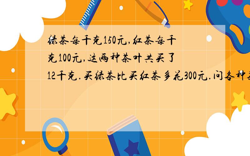 绿茶每千克150元,红茶每千克100元,这两种茶叶共买了12千克.买绿茶比买红茶多花300元.问各种茶叶各买多