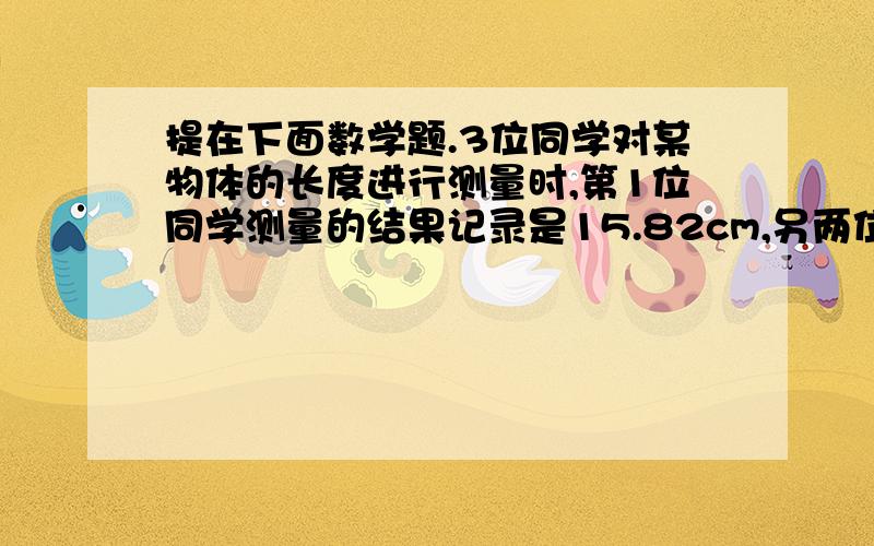 提在下面数学题.3位同学对某物体的长度进行测量时,第1位同学测量的结果记录是15.82cm,另两位同学测量的结果分别是1