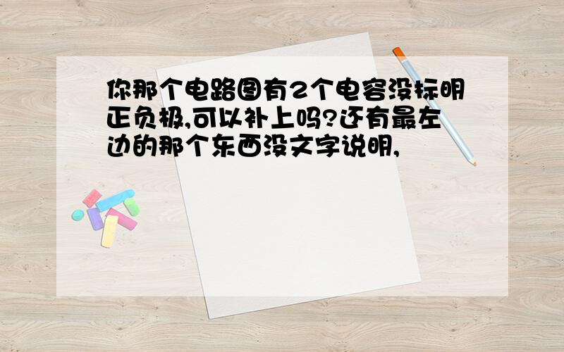 你那个电路图有2个电容没标明正负极,可以补上吗?还有最左边的那个东西没文字说明,