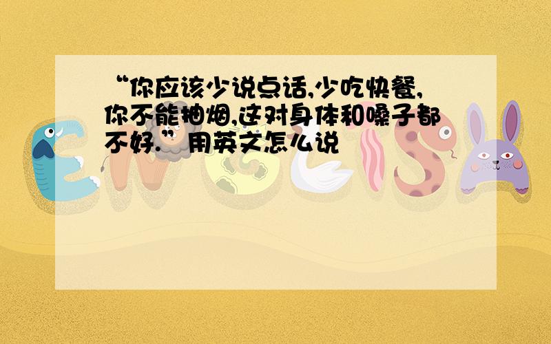 “你应该少说点话,少吃快餐,你不能抽烟,这对身体和嗓子都不好.”用英文怎么说