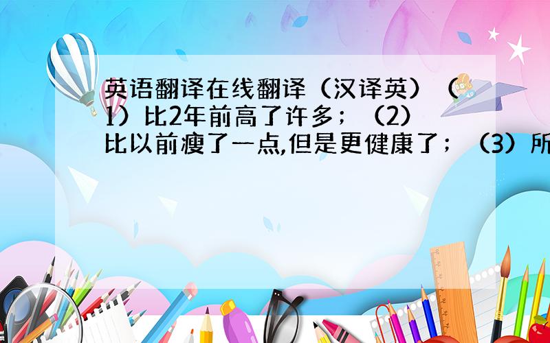 英语翻译在线翻译（汉译英）（1）比2年前高了许多；（2）比以前瘦了一点,但是更健康了；（3）所学的功课多了；（4）玩电脑