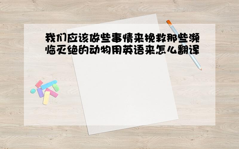 我们应该做些事情来挽救那些濒临灭绝的动物用英语来怎么翻译