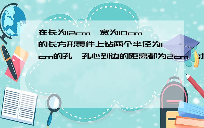 在长为12cm,宽为10cm的长方形零件上钻两个半径为1cm的孔,孔心到边的距离都为2cm,求两孔心距离