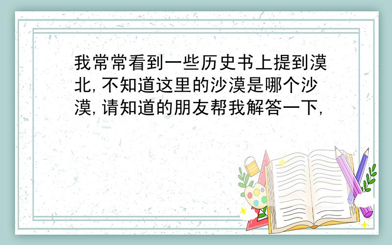 我常常看到一些历史书上提到漠北,不知道这里的沙漠是哪个沙漠,请知道的朋友帮我解答一下,