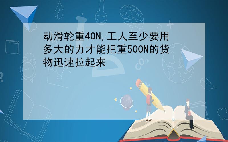 动滑轮重40N,工人至少要用多大的力才能把重500N的货物迅速拉起来