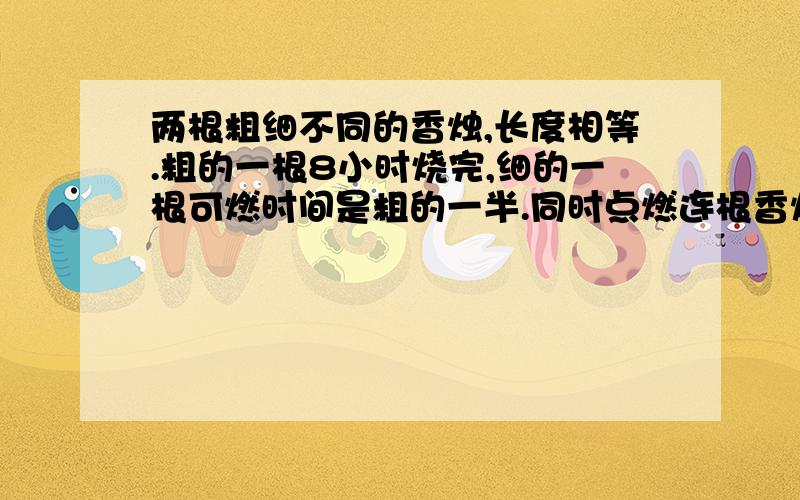 两根粗细不同的香烛,长度相等.粗的一根8小时烧完,细的一根可燃时间是粗的一半.同时点燃连根香烛,经