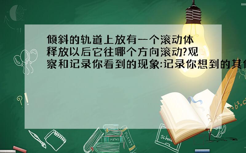 倾斜的轨道上放有一个滚动体 释放以后它往哪个方向滚动?观察和记录你看到的现象:记录你想到的其他问题