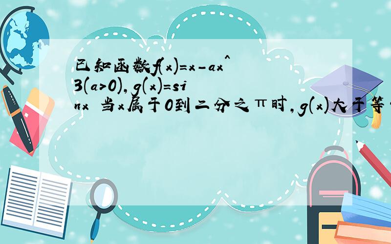 已知函数f(x)=x-ax^3(a>0),g(x)=sinx 当x属于0到二分之π时,g(x)大于等于f(x)恒成立,求