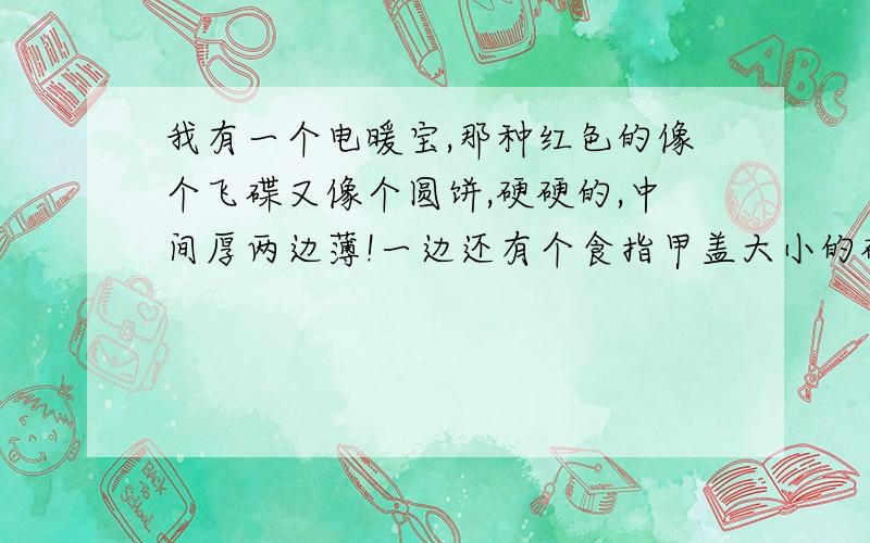 我有一个电暖宝,那种红色的像个飞碟又像个圆饼,硬硬的,中间厚两边薄!一边还有个食指甲盖大小的磁铁...