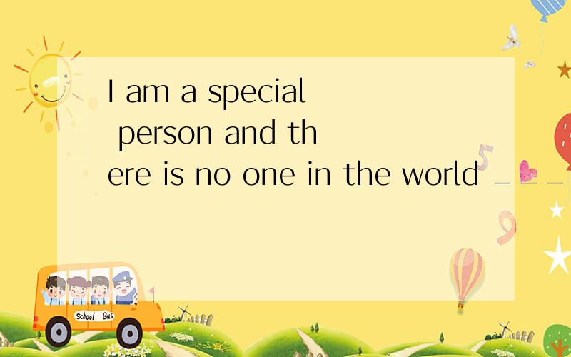 I am a special person and there is no one in the world ____