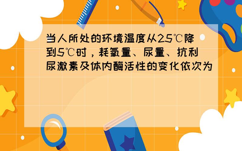 当人所处的环境温度从25℃降到5℃时，耗氧量、尿量、抗利尿激素及体内酶活性的变化依次为（　　）