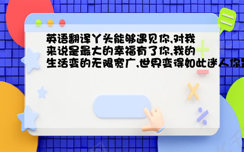 英语翻译丫头能够遇见你,对我来说是最大的幸福有了你,我的生活变的无限宽广,世界变得如此迷人你是世界,世界是你我愿意用自己