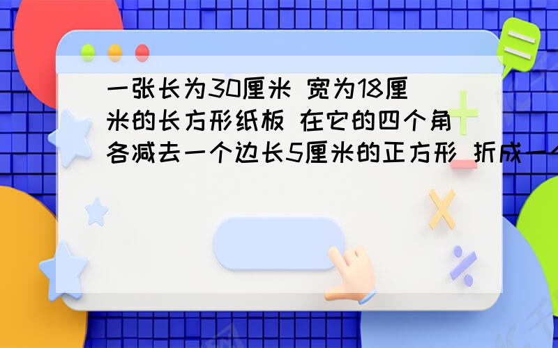 一张长为30厘米 宽为18厘米的长方形纸板 在它的四个角各减去一个边长5厘米的正方形 折成一个无盖的纸盒