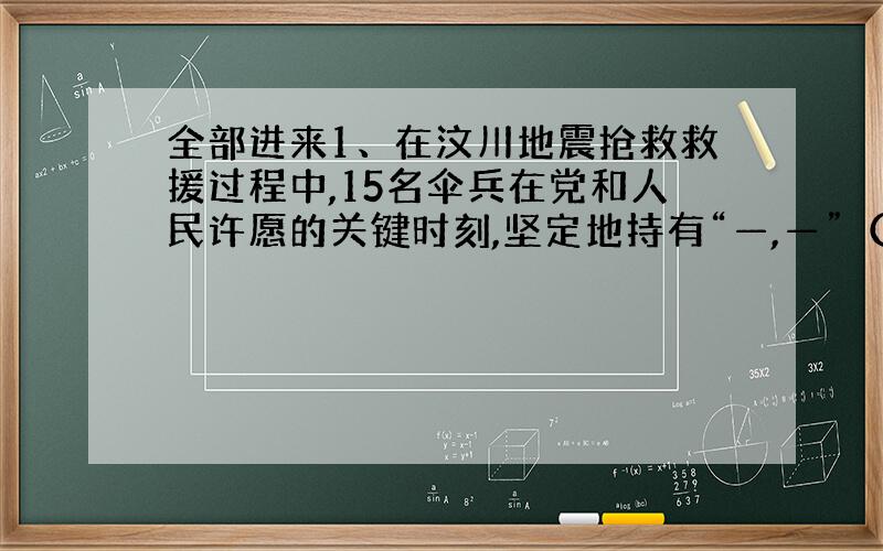 全部进来1、在汶川地震抢救救援过程中,15名伞兵在党和人民许愿的关键时刻,坚定地持有“—,—”（《过零丁洋》）的人生信念