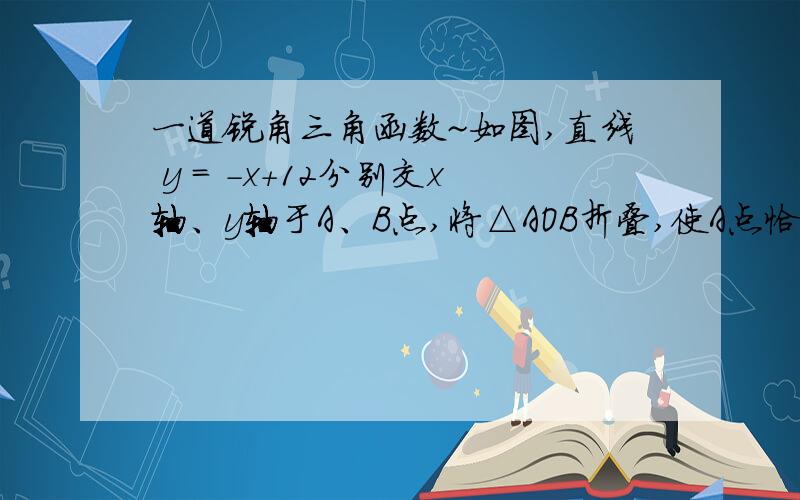 一道锐角三角函数~如图,直线 y = -x+12分别交x轴、y轴于A、B点,将△AOB折叠,使A点恰好落在OB的中点C处