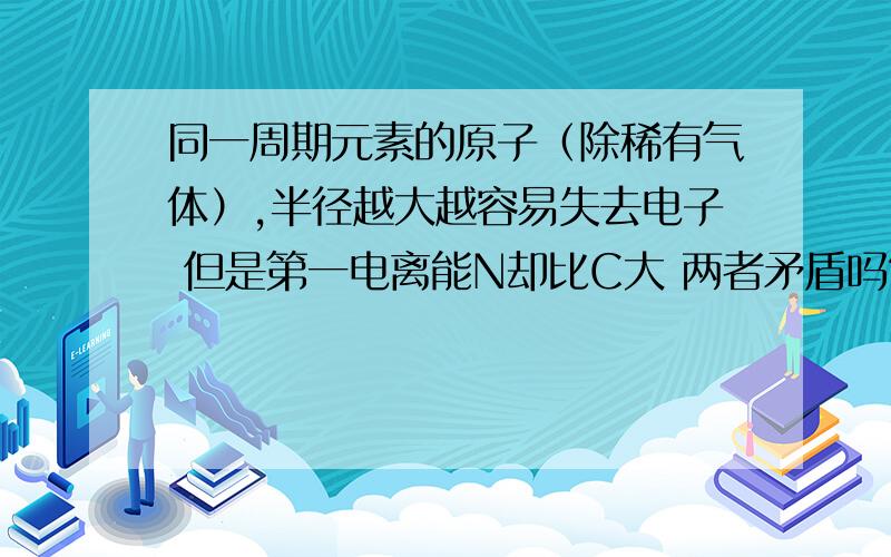 同一周期元素的原子（除稀有气体）,半径越大越容易失去电子 但是第一电离能N却比C大 两者矛盾吗?