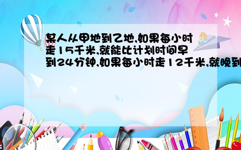 某人从甲地到乙地,如果每小时走15千米,就能比计划时间早到24分钟,如果每小时走12千米,就晚到15分钟