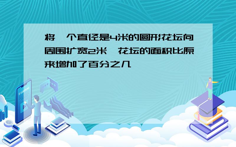 将一个直径是4米的圆形花坛向周围扩宽2米,花坛的面积比原来增加了百分之几