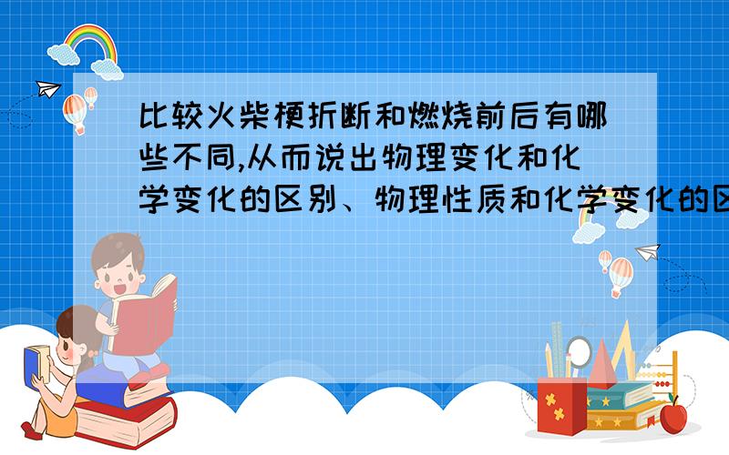 比较火柴梗折断和燃烧前后有哪些不同,从而说出物理变化和化学变化的区别、物理性质和化学变化的区别.求