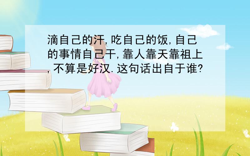 滴自己的汗,吃自己的饭,自己的事情自己干,靠人靠天靠祖上,不算是好汉.这句话出自于谁?