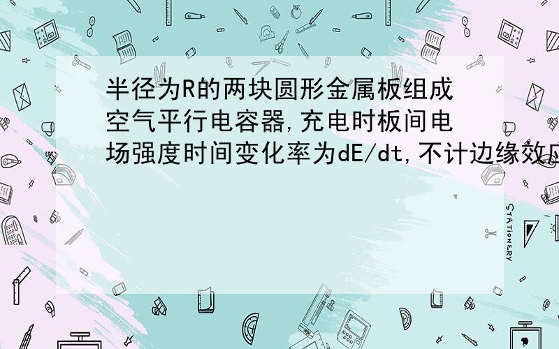 半径为R的两块圆形金属板组成空气平行电容器,充电时板间电场强度时间变化率为dE/dt,不计边缘效应