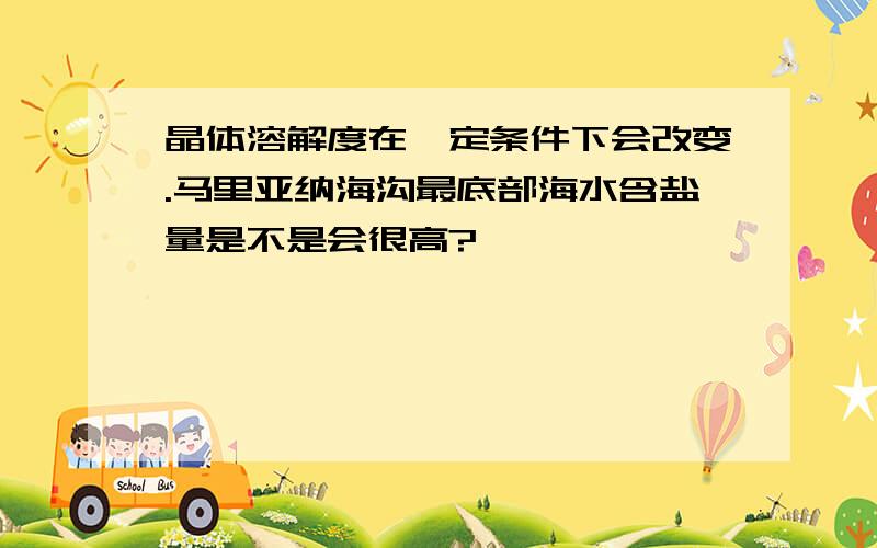 晶体溶解度在一定条件下会改变.马里亚纳海沟最底部海水含盐量是不是会很高?